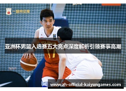 亚洲杯男篮入选赛五大亮点深度解析引领赛事高潮