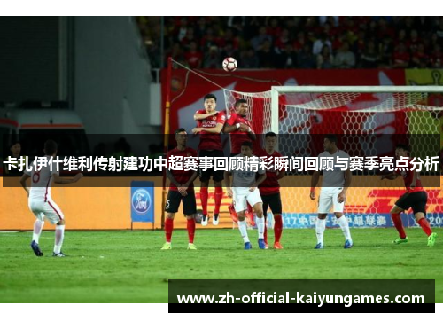 卡扎伊什维利传射建功中超赛事回顾精彩瞬间回顾与赛季亮点分析 卡扎伊什维利传射建功中超赛事回顾精彩瞬间回顾与赛季亮点分析