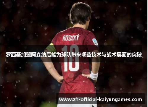 罗西基加盟阿森纳后能为球队带来哪些技术与战术层面的突破