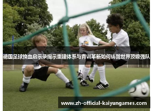 德国足球换血启示录揭示重建体系与青训革新如何铸就世界顶级强队