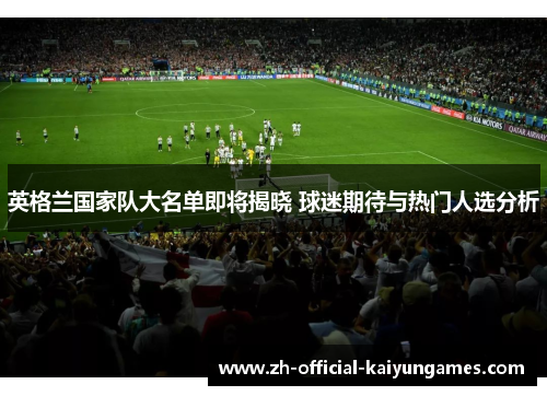 英格兰国家队大名单即将揭晓 球迷期待与热门人选分析 英格兰国家队大名单即将揭晓 球迷期待与热门人选分析