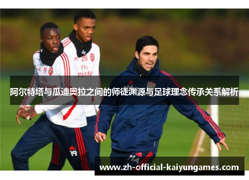 阿尔特塔与瓜迪奥拉之间的师徒渊源与足球理念传承关系解析