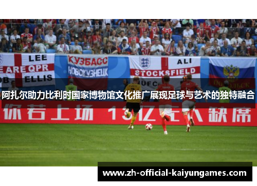 阿扎尔助力比利时国家博物馆文化推广展现足球与艺术的独特融合 阿扎尔助力比利时国家博物馆文化推广展现足球与艺术的独特融合