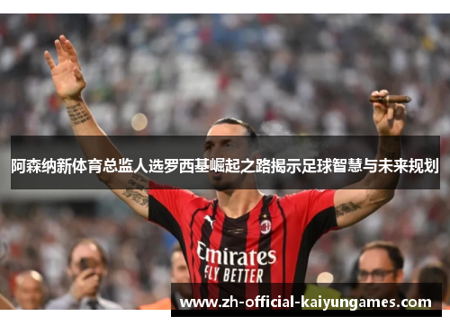 阿森纳新体育总监人选罗西基崛起之路揭示足球智慧与未来规划 阿森纳新体育总监人选罗西基崛起之路揭示足球智慧与未来规划