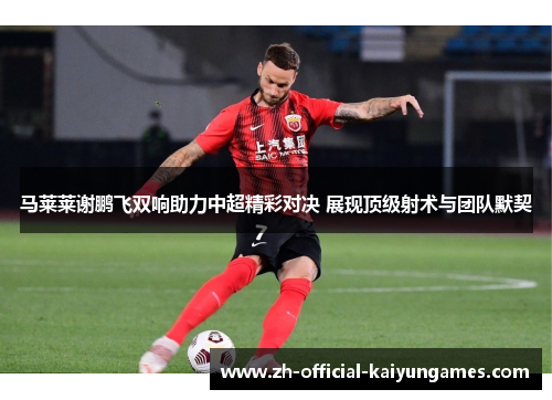 马莱莱谢鹏飞双响助力中超精彩对决 展现顶级射术与团队默契