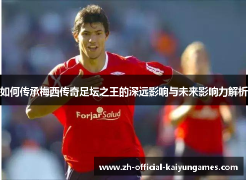 如何传承梅西传奇足坛之王的深远影响与未来影响力解析