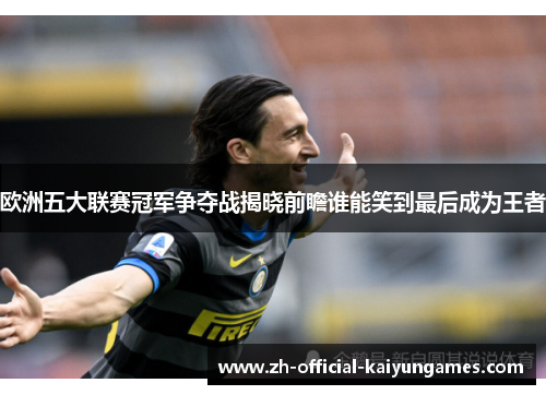 欧洲五大联赛冠军争夺战揭晓前瞻谁能笑到最后成为王者 欧洲五大联赛冠军争夺战揭晓前瞻谁能笑到最后成为王者