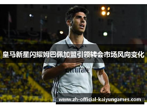皇马新星闪耀姆巴佩加盟引领转会市场风向变化