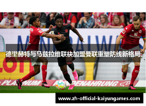 德里赫特与马兹拉维联袂加盟曼联重塑防线新格局 德里赫特与马兹拉维联袂加盟曼联重塑防线新格局
