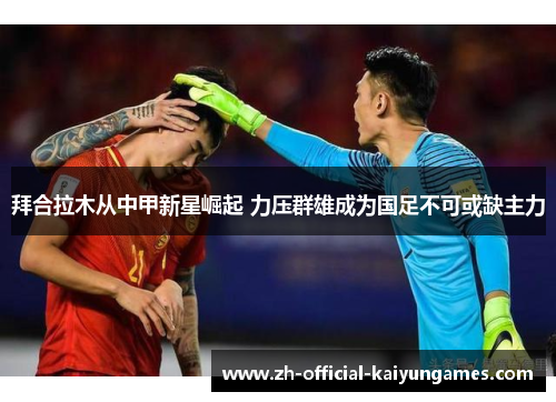 拜合拉木从中甲新星崛起 力压群雄成为国足不可或缺主力