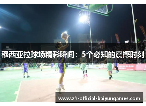 穆西亚拉球场精彩瞬间:5个必知的震撼时刻 穆西亚拉球场精彩瞬间:5个必知的震撼时刻