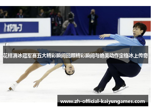 花样滑冰冠军赛五大精彩瞬间回顾精彩瞬间与绝美动作定格冰上传奇