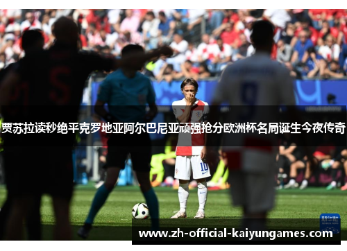贾苏拉读秒绝平克罗地亚阿尔巴尼亚顽强抢分欧洲杯名局诞生今夜传奇
