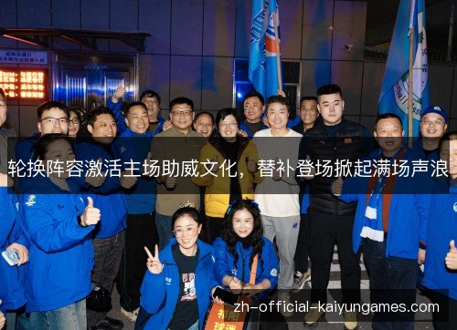 轮换阵容激活主场助威文化，替补登场掀起满场声浪